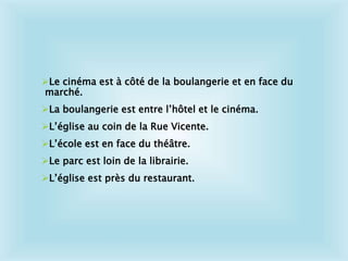 Le cinéma est à côté de la boulangerie et en face du
marché.
La boulangerie est entre l’hôtel et le cinéma.
L’église au coin de la Rue Vicente.
L’école est en face du théâtre.
Le parc est loin de la librairie.
L’église est près du restaurant.
 