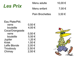 Menu adulte              10,00 € Menu enfant                7,00 € Pain Brochettes          3,50 € Les Prix Eau Plate/Pét.      verre                    0,50 €      bouteille               4,00 € Coca/Orangeade      verre                    0,50 €      bouteille               5,50 € Jupiler                      1,20 € Kriek                        1,50 € Leffe Blonde            2,00 € Troubouly                2,50 € Chimay                    2,50 € 
