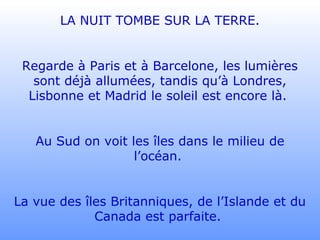 LA NUIT TOMBE SUR LA TERRE.
Regarde à Paris et à Barcelone, les lumières
sont déjà allumées, tandis qu’à Londres,
Lisbonne et Madrid le soleil est encore là.
Au Sud on voit les îles dans le milieu de
l’océan.
La vue des îles Britanniques, de l’Islande et du
Canada est parfaite.
 