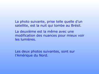 La photo suivante, prise telle quelle d’un
satellite, est la nuit qui tombe au Brésil.
La deuxième est la même avec une
modification des nuances pour mieux voir
les lumières.
Les deux photos suivantes, sont sur
l’Amérique du Nord.
 