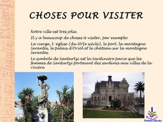 CHOSES POUR VISITER
Notre ville est très jolie.
Il y a beaucoup de choses à visiter, par exemple:
La vierge, l´église (du XVIe siècle), le port, la montagne
Serantes, le palais d'Oriol et le château sur la montagne
Serantes.
Le symbole de Santurtzi est la Sardinière parce que les
femmes de Santurtzi portaient des sardines aux villes de la
rivière.
 