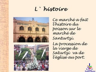 L` histoire
Ce marché a fait
l'histoire du
poisson sur le
marché de
Santurtzi.
La procession de
la vierge de
Saturtzi va de
l'église au port.
 