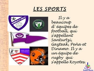 LES SPORTS
Il y a
beaucoup
d' équipes de
football, qui
s'appellent
Santurtzi,
Gazteak, Peña et
Dinamo. Il y a
un équipe de
rugby qui
s'appelle Koyotes.
 