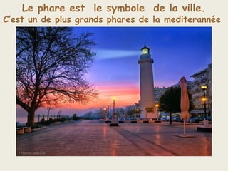 Le phare est le symbole de la ville.
C’est un de plus grands phares de la mediterannée
 