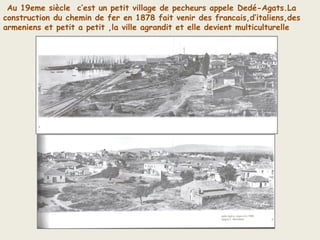 Au 19eme siècle c’est un petit village de pecheurs appele Dedé-Agats.La
construction du chemin de fer en 1878 fait venir des francais,d’italiens,des
armeniens et petit a petit ,la ville agrandit et elle devient multiculturelle
 