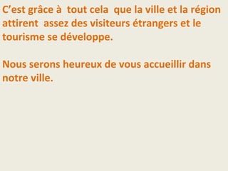 C’est grâce à tout cela que la ville et la région
attirent assez des visiteurs étrangers et le
tourisme se développe.
Nous serons heureux de vous accueillir dans
notre ville.
 