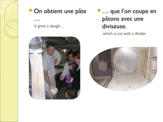 On

obtient une pâte

…
It gives a dough…

…

que l’on coupe en
pâtons avec une
diviseuse.
which is cut with a divider

 