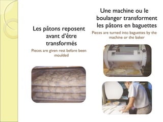 Les pâtons reposent
avant d’être
transformés
Pieces are given rest before been
moulded

Une machine ou le
boulanger transforment
les pâtons en baguettes
Pieces are turned into baguettes by the
machine or the baker

 