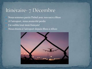  Nous sommes partis l'hôtel avec nos sacs a 8h00
 A l'aéroport, nous avons été perdu
 J'ai oublie tout mon français!
 Nous étions à l'aéroport depuis 8h00 a 16h00
 