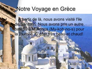 Notre Voyage en Grèce
•     A partir de là, nous avons visité l'ile
    de Santorin. Nous avons pris un autre
    bateau a Mykonos (My-koh-no-s) pour
    la journée. C`était très beau et chaud!
 