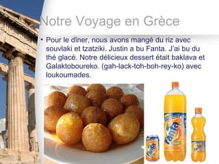 Notre Voyage en Grèce
• Pour le dîner, nous avons mangé du riz avec
  souvlaki et tzatziki. Justin a bu Fanta. J’ai bu du
  thé glacé. Notre délicieux dessert était baklava et
  Galaktoboureko. (gah-lack-toh-boh-rey-ko) avec
  loukoumades.
 