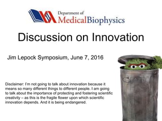 Discussion on Innovation
Disclaimer: I’m not going to talk about innovation because it
means so many different things to different people. I am going
to talk about the importance of protecting and fostering scientific
creativity – as this is the fragile flower upon which scientific
innovation depends. And it is being endangered.
Jim Lepock Symposium, June 7, 2016
 