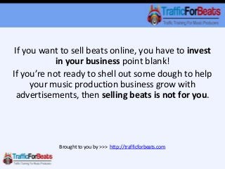 If you want to sell beats online, you have to invest
in your business point blank!
If you’re not ready to shell out some dough to help
your music production business grow with
advertisements, then selling beats is not for you.
Brought to you by >>> http://trafficforbeats.com
 