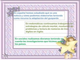 En español hemos estudiado qué es una noticia y cómo podemos elaborarlas teniendo como recurso la adaptación del guepardoEn matemáticas continuamos trabajando en estrategias de cálculo mental, resolución de problemas y lectura de números de tres dígitos en inglésEn sociales realizamos dioramas teniendo en cuenta las investigaciones que hicimos sobre los países.