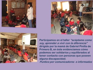 Participamos en el taller “acéptame como soy, aprender a vivir con la diferencia” dirigido por la mamá de Gabriel Pinilla de Primero B, en éste evidenciamos cómo podemos ser solidarios y equilibrados al tener contacto con personas que poseen alguna discapacidad.Puntico por comunicadores  e informados