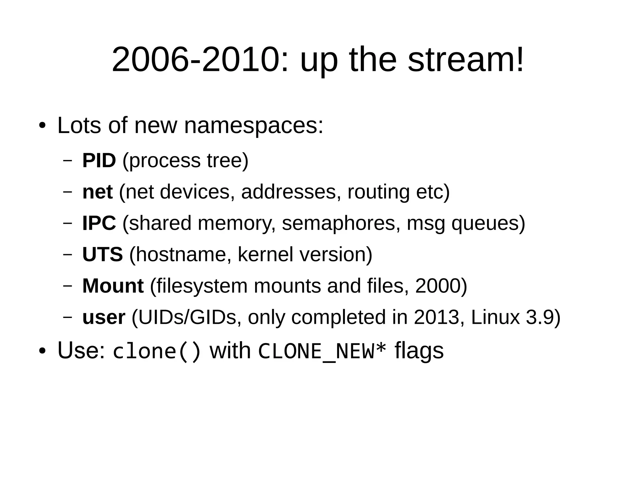 2006-2010: up the stream!
● Lots of new namespaces:
– PID (process tree)
– net (net devices, addresses, routing etc)
– IPC (shared memory, semaphores, msg queues)
– UTS (hostname, kernel version)
– Mount (filesystem mounts and files, 2000)
– user (UIDs/GIDs, only completed in 2013, Linux 3.9)
● Use: clone() with CLONE_NEW* flags
 