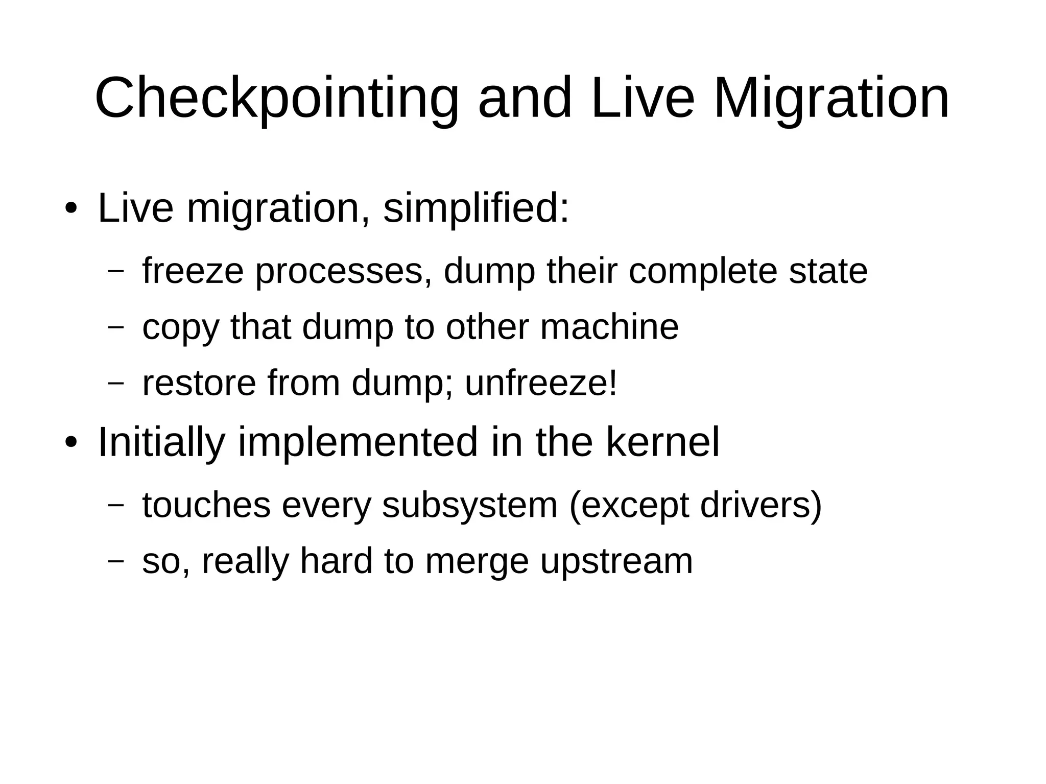 Checkpointing and Live Migration
● Live migration, simplified:
– freeze processes, dump their complete state
– copy that dump to other machine
– restore from dump; unfreeze!
● Initially implemented in the kernel
– touches every subsystem (except drivers)
– so, really hard to merge upstream
 