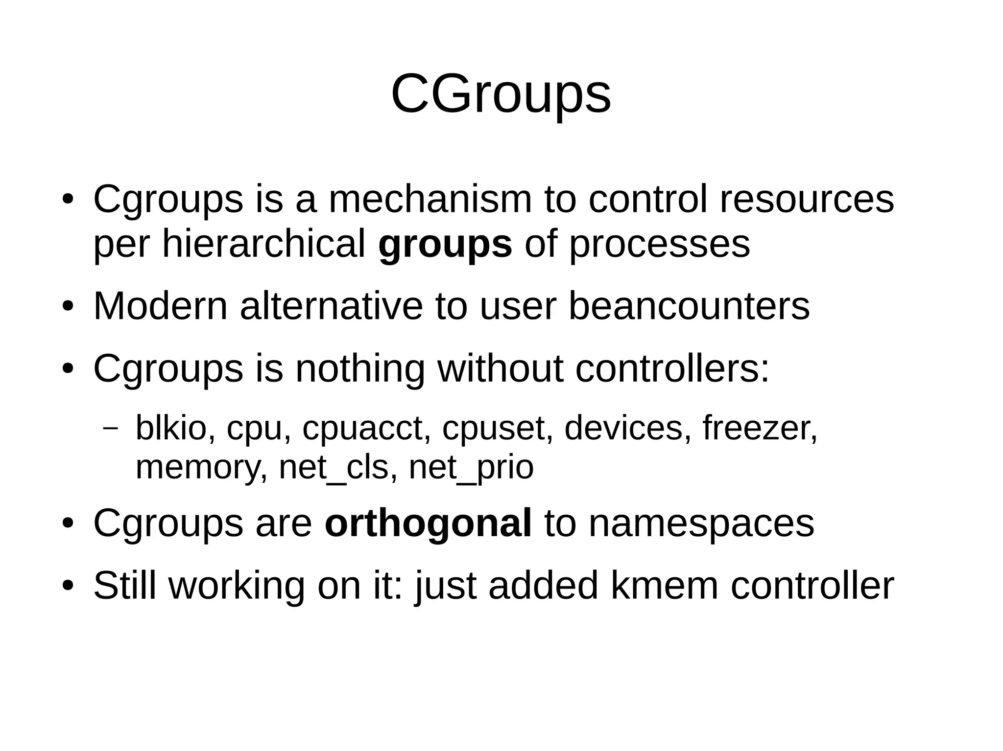 CGroups
● Cgroups is a mechanism to control resources
per hierarchical groups of processes
● Modern alternative to user beancounters
● Cgroups is nothing without controllers:
– blkio, cpu, cpuacct, cpuset, devices, freezer,
memory, net_cls, net_prio
● Cgroups are orthogonal to namespaces
● Still working on it: just added kmem controller
 