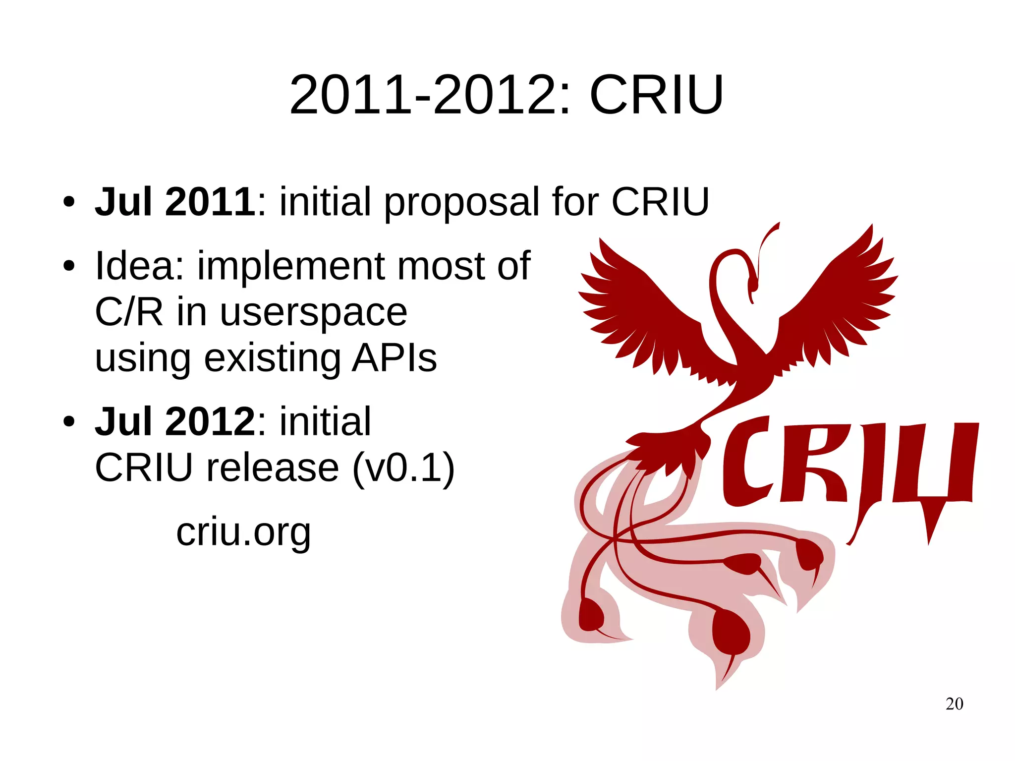 20
2011-2012: CRIU
● Jul 2011: initial proposal for CRIU
● Idea: implement most of
C/R in userspace
using existing APIs
● Jul 2012: initial
CRIU release (v0.1)
criu.org
 