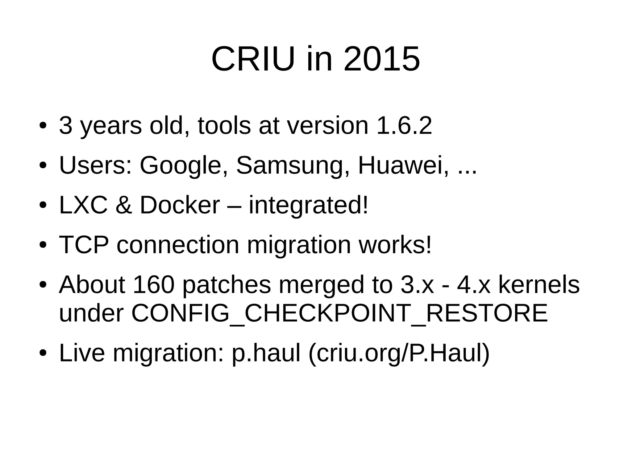 CRIU in 2015
● 3 years old, tools at version 1.6.2
● Users: Google, Samsung, Huawei, ...
● LXC & Docker – integrated!
● TCP connection migration works!
● About 160 patches merged to 3.x - 4.x kernels
under CONFIG_CHECKPOINT_RESTORE
● Live migration: p.haul (criu.org/P.Haul)
 