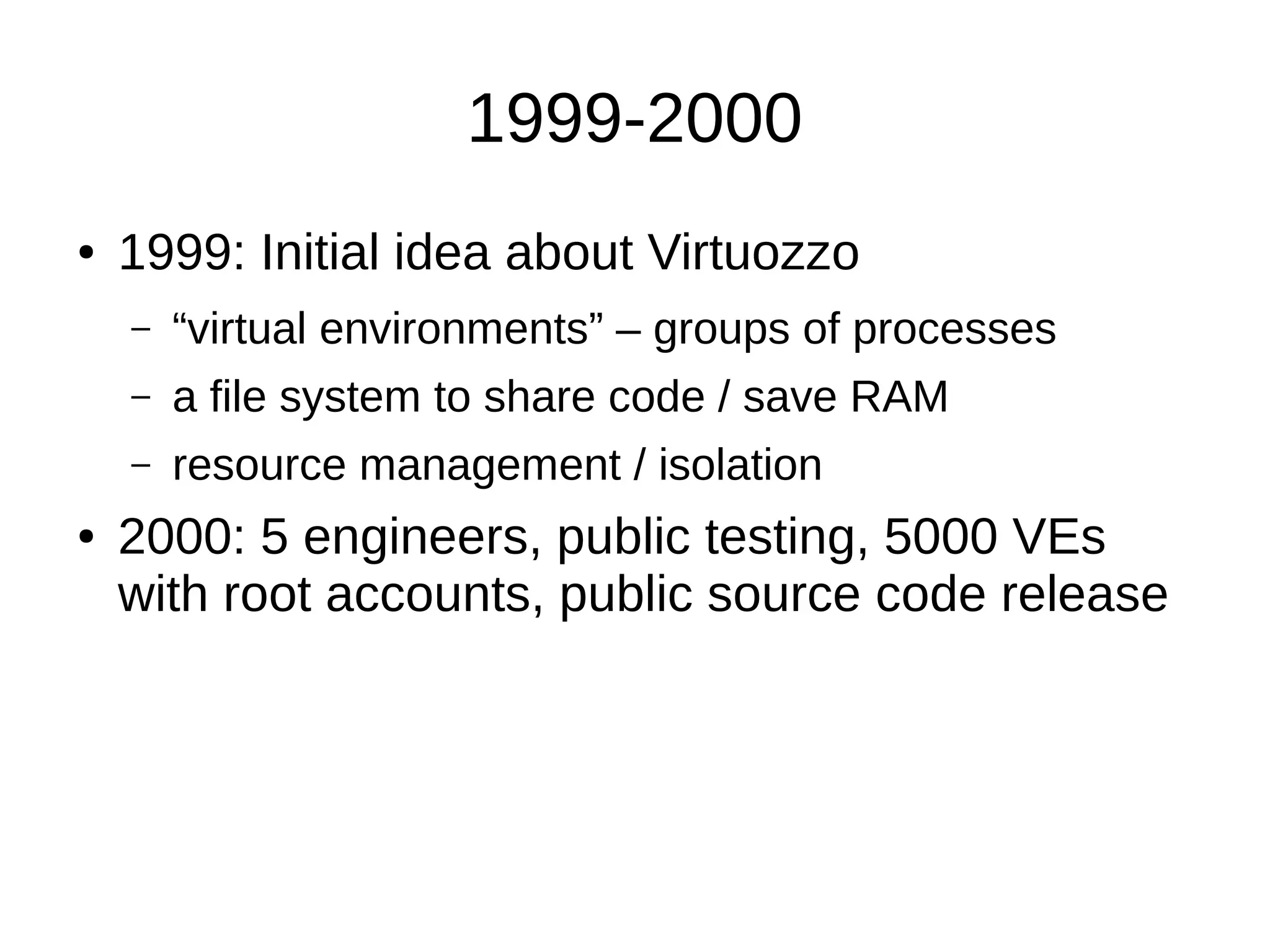 1999-2000
● 1999: Initial idea about Virtuozzo
– “virtual environments” – groups of processes
– a file system to share code / save RAM
– resource management / isolation
● 2000: 5 engineers, public testing, 5000 VEs
with root accounts, public source code release
 