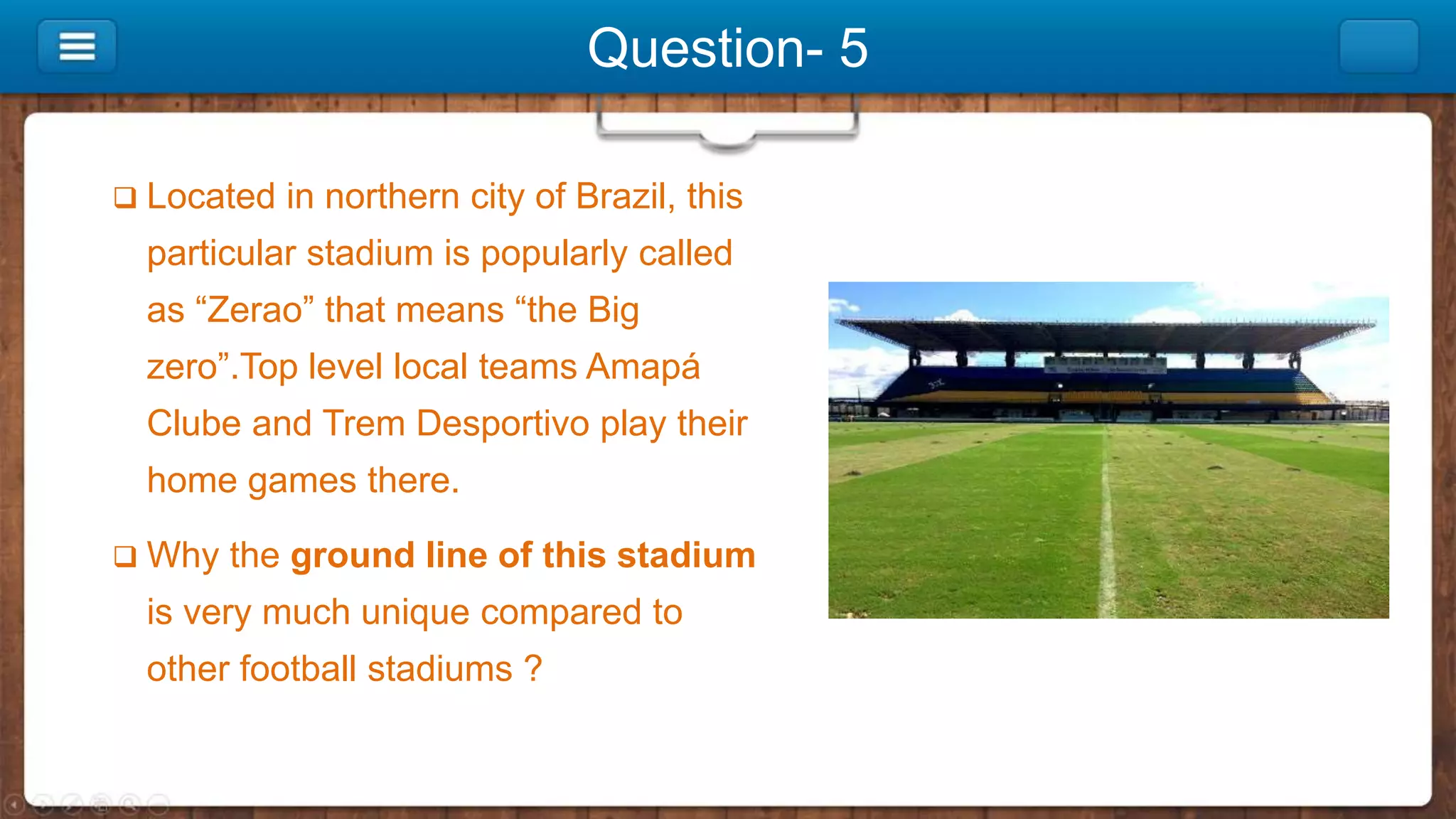 Question- 5
 Located in northern city of Brazil, this
particular stadium is popularly called
as “Zerao” that means “the Big
zero”.Top level local teams Amapá
Clube and Trem Desportivo play their
home games there.
 Why the ground line of this stadium
is very much unique compared to
other football stadiums ?
 