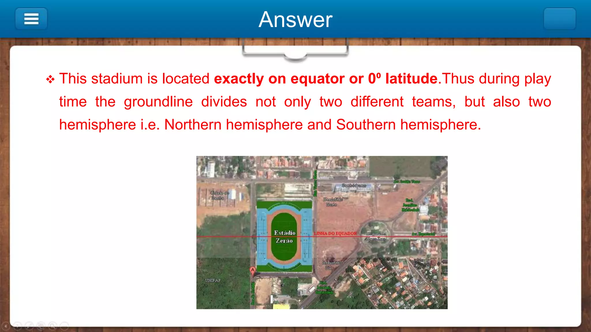 Answer
 This stadium is located exactly on equator or 0⁰ latitude.Thus during play
time the groundline divides not only two different teams, but also two
hemisphere i.e. Northern hemisphere and Southern hemisphere.
 