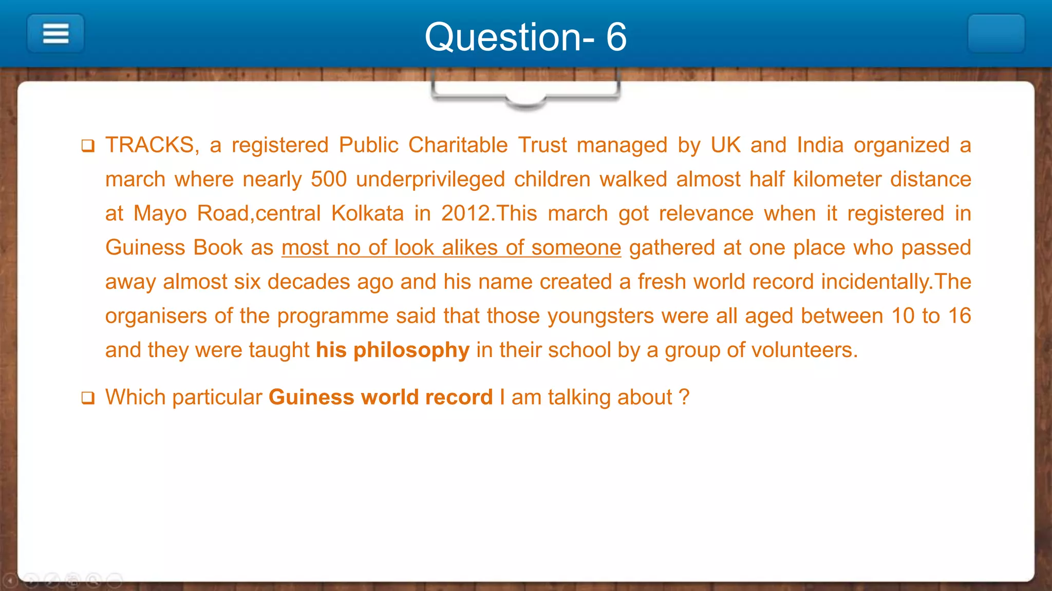 Question- 6
 TRACKS, a registered Public Charitable Trust managed by UK and India organized a
march where nearly 500 underprivileged children walked almost half kilometer distance
at Mayo Road,central Kolkata in 2012.This march got relevance when it registered in
Guiness Book as most no of look alikes of someone gathered at one place who passed
away almost six decades ago and his name created a fresh world record incidentally.The
organisers of the programme said that those youngsters were all aged between 10 to 16
and they were taught his philosophy in their school by a group of volunteers.
 Which particular Guiness world record I am talking about ?
 