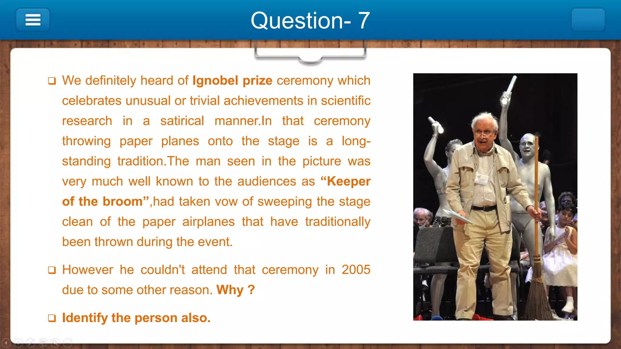 Question- 7
 We definitely heard of Ignobel prize ceremony which
celebrates unusual or trivial achievements in scientific
research in a satirical manner.In that ceremony
throwing paper planes onto the stage is a long-
standing tradition.The man seen in the picture was
very much well known to the audiences as “Keeper
of the broom”,had taken vow of sweeping the stage
clean of the paper airplanes that have traditionally
been thrown during the event.
 However he couldn't attend that ceremony in 2005
due to some other reason. Why ?
 Identify the person also.
 