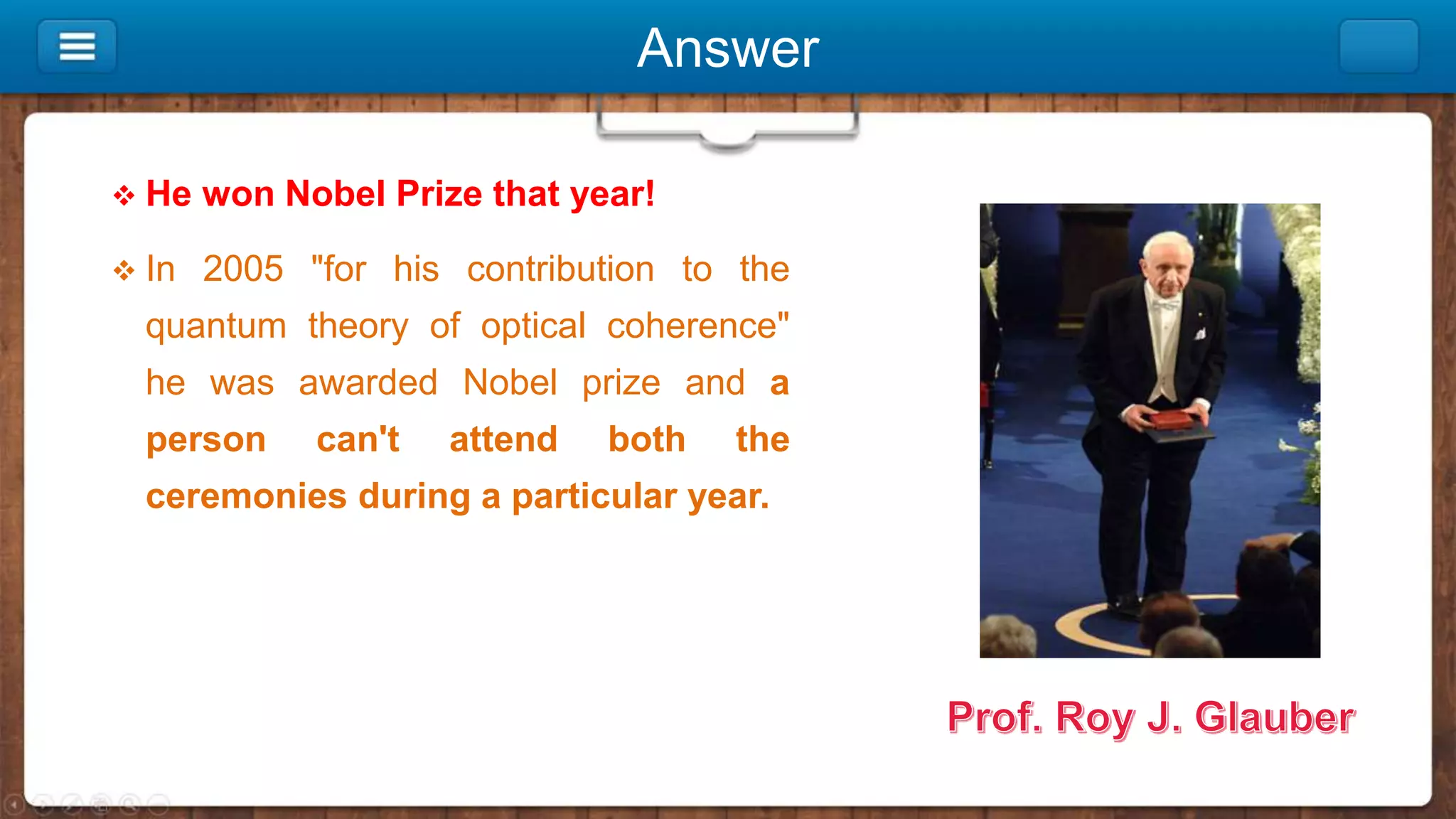 Answer
 He won Nobel Prize that year!
 In 2005 "for his contribution to the
quantum theory of optical coherence"
he was awarded Nobel prize and a
person can't attend both the
ceremonies during a particular year.
 