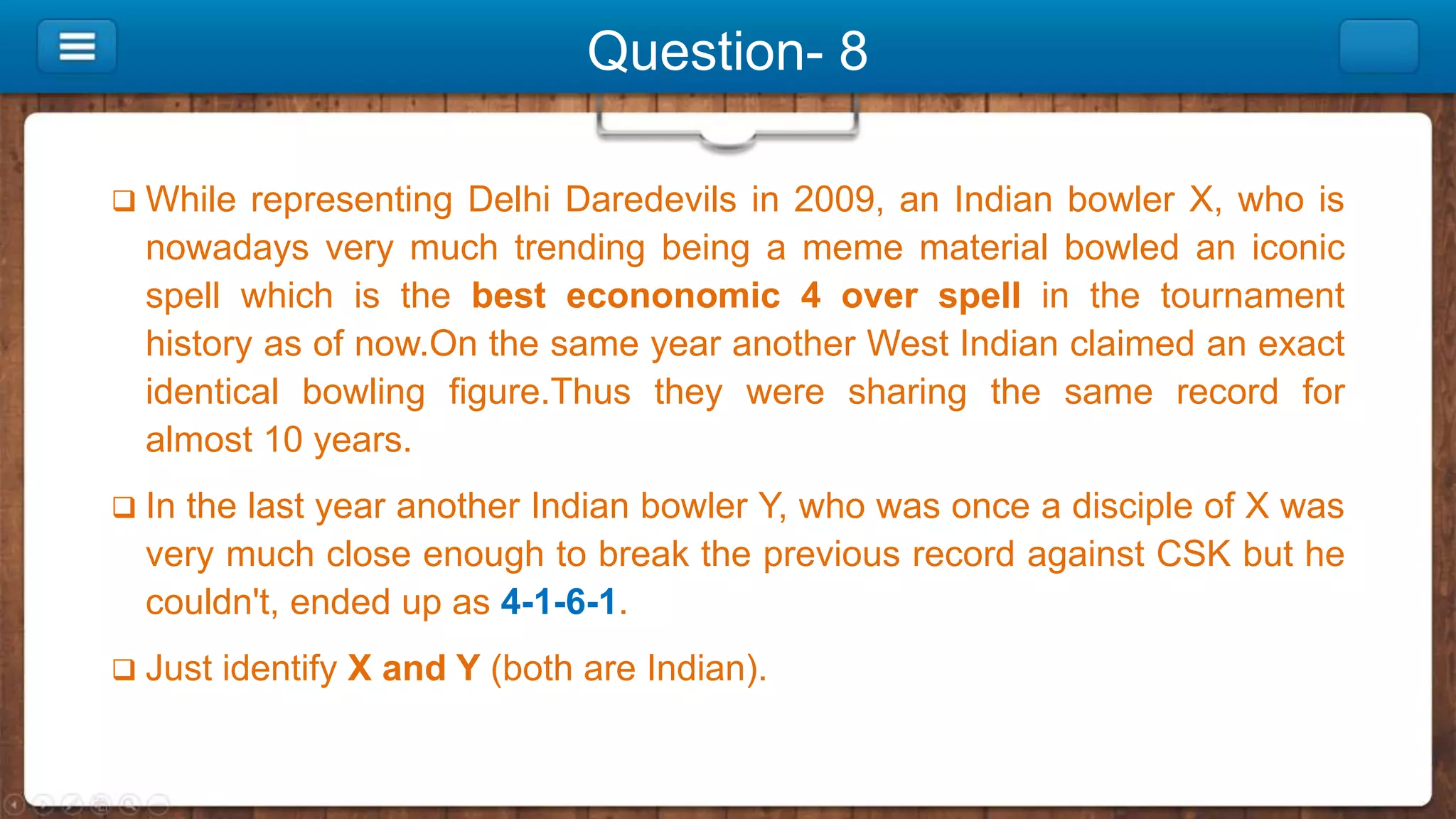 Question- 8
 While representing Delhi Daredevils in 2009, an Indian bowler X, who is
nowadays very much trending being a meme material bowled an iconic
spell which is the best econonomic 4 over spell in the tournament
history as of now.On the same year another West Indian claimed an exact
identical bowling figure.Thus they were sharing the same record for
almost 10 years.
 In the last year another Indian bowler Y, who was once a disciple of X was
very much close enough to break the previous record against CSK but he
couldn't, ended up as 4-1-6-1.
 Just identify X and Y (both are Indian).
 