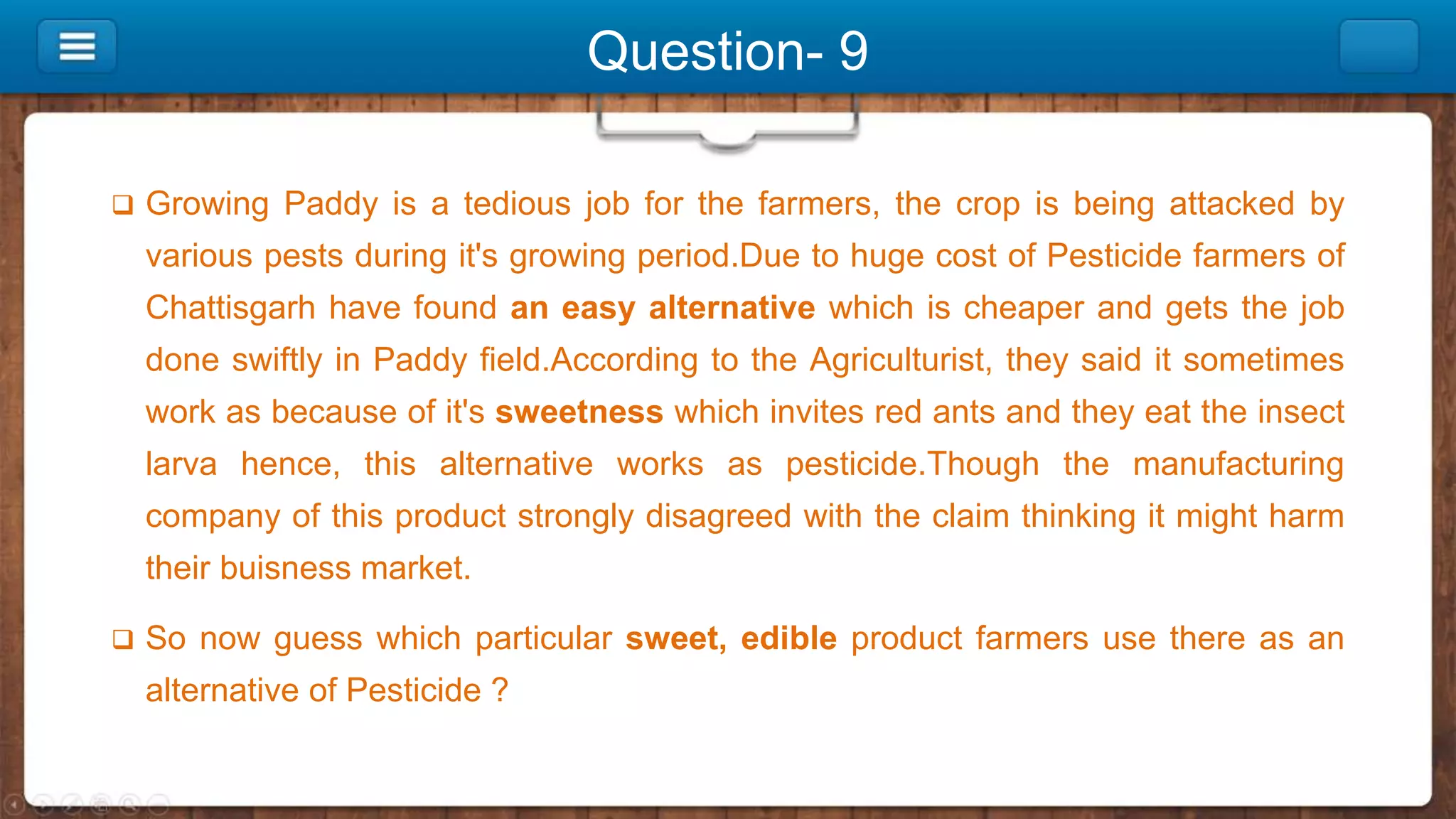 Question- 9
 Growing Paddy is a tedious job for the farmers, the crop is being attacked by
various pests during it's growing period.Due to huge cost of Pesticide farmers of
Chattisgarh have found an easy alternative which is cheaper and gets the job
done swiftly in Paddy field.According to the Agriculturist, they said it sometimes
work as because of it's sweetness which invites red ants and they eat the insect
larva hence, this alternative works as pesticide.Though the manufacturing
company of this product strongly disagreed with the claim thinking it might harm
their buisness market.
 So now guess which particular sweet, edible product farmers use there as an
alternative of Pesticide ?
 