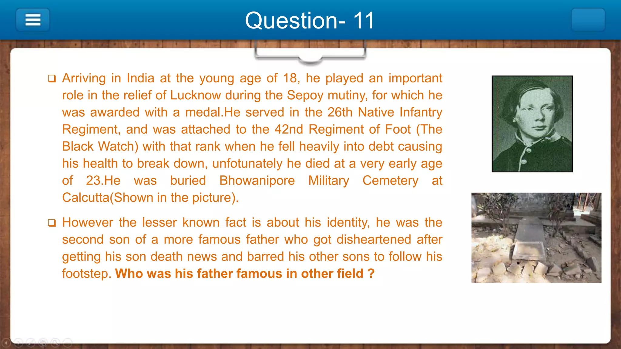 Question- 11
 Arriving in India at the young age of 18, he played an important
role in the relief of Lucknow during the Sepoy mutiny, for which he
was awarded with a medal.He served in the 26th Native Infantry
Regiment, and was attached to the 42nd Regiment of Foot (The
Black Watch) with that rank when he fell heavily into debt causing
his health to break down, unfotunately he died at a very early age
of 23.He was buried Bhowanipore Military Cemetery at
Calcutta(Shown in the picture).
 However the lesser known fact is about his identity, he was the
second son of a more famous father who got disheartened after
getting his son death news and barred his other sons to follow his
footstep. Who was his father famous in other field ?
 
