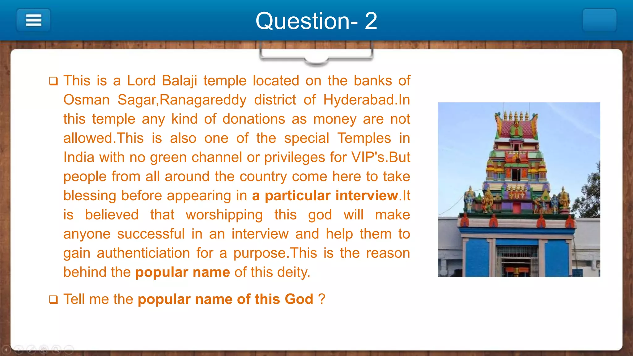Question- 2
 This is a Lord Balaji temple located on the banks of
Osman Sagar,Ranagareddy district of Hyderabad.In
this temple any kind of donations as money are not
allowed.This is also one of the special Temples in
India with no green channel or privileges for VIP's.But
people from all around the country come here to take
blessing before appearing in a particular interview.It
is believed that worshipping this god will make
anyone successful in an interview and help them to
gain authenticiation for a purpose.This is the reason
behind the popular name of this deity.
 Tell me the popular name of this God ?
 
