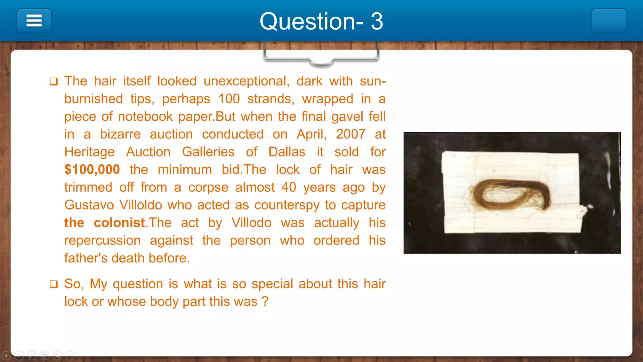 Question- 3
 The hair itself looked unexceptional, dark with sun-
burnished tips, perhaps 100 strands, wrapped in a
piece of notebook paper.But when the final gavel fell
in a bizarre auction conducted on April, 2007 at
Heritage Auction Galleries of Dallas it sold for
$100,000 the minimum bid.The lock of hair was
trimmed off from a corpse almost 40 years ago by
Gustavo Villoldo who acted as counterspy to capture
the colonist.The act by Villodo was actually his
repercussion against the person who ordered his
father's death before.
 So, My question is what is so special about this hair
lock or whose body part this was ?
 