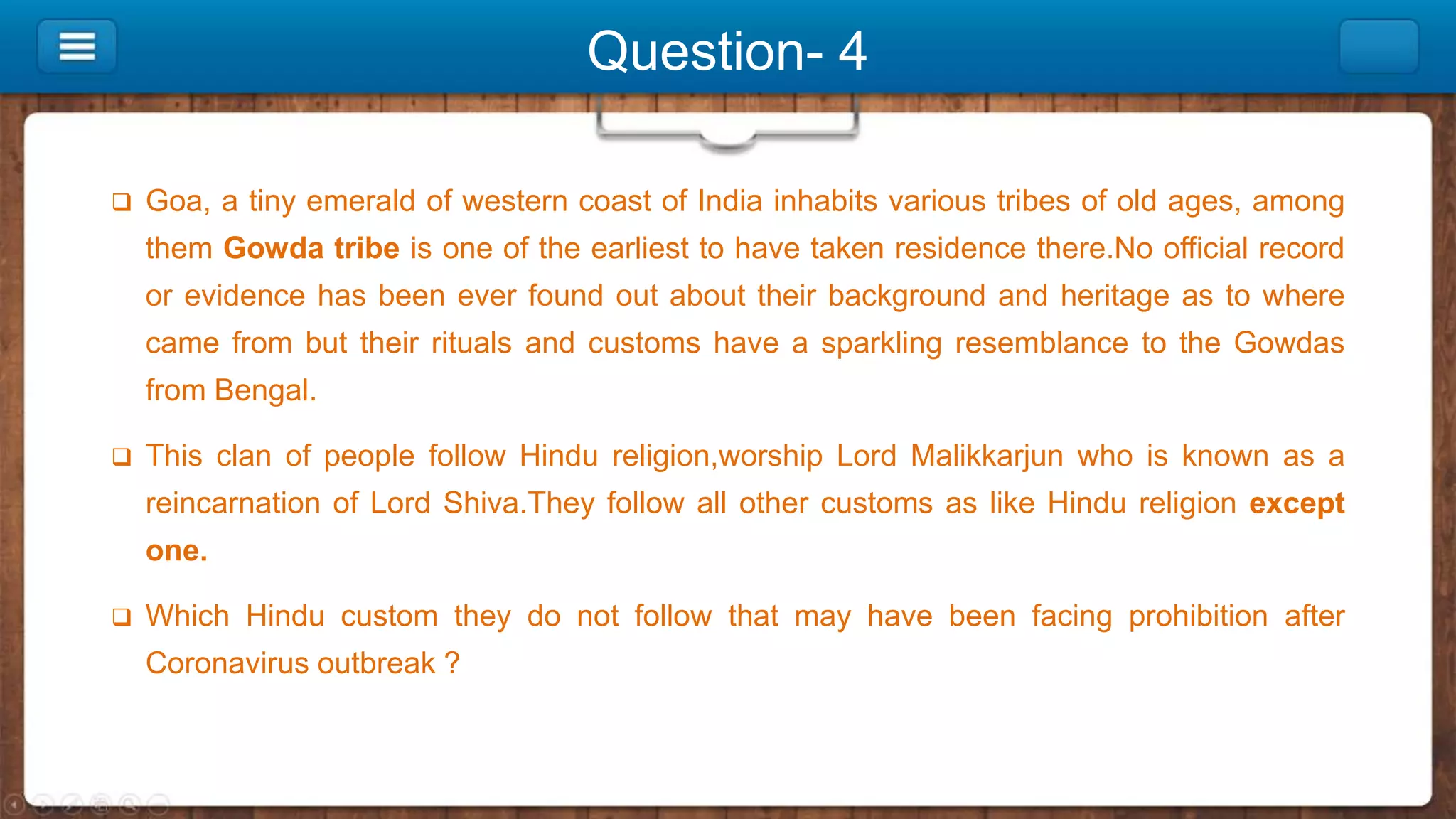 Question- 4
 Goa, a tiny emerald of western coast of India inhabits various tribes of old ages, among
them Gowda tribe is one of the earliest to have taken residence there.No official record
or evidence has been ever found out about their background and heritage as to where
came from but their rituals and customs have a sparkling resemblance to the Gowdas
from Bengal.
 This clan of people follow Hindu religion,worship Lord Malikkarjun who is known as a
reincarnation of Lord Shiva.They follow all other customs as like Hindu religion except
one.
 Which Hindu custom they do not follow that may have been facing prohibition after
Coronavirus outbreak ?
 