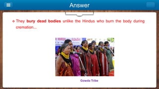 Answer
 They bury dead bodies unlike the Hindus who burn the body during
cremation...
Gowda Tribe
 