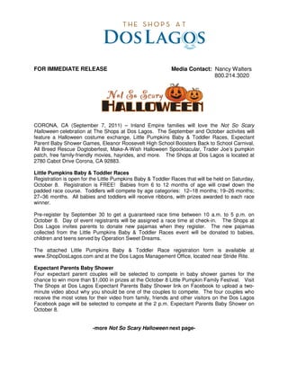 FOR IMMEDIATE RELEASE                                      Media Contact: Nancy Walters
                                                                          800.214.3020




CORONA, CA (September 7, 2011) – Inland Empire families will love the Not So Scary
Halloween celebration at The Shops at Dos Lagos. The September and October activites will
feature a Halloween costume exchange, Little Pumpkins Baby & Toddler Races, Expectant
Parent Baby Shower Games, Eleanor Roosevelt High School Boosters Back to School Carnival,
All Breed Rescue Dogtoberfest, Make-A-Wish Halloween Spooktacular, Trader Joe’s pumpkin
patch, free family-friendly movies, hayrides, and more. The Shops at Dos Lagos is located at
2780 Cabot Drive Corona, CA 92883.

Little Pumpkins Baby & Toddler Races
Registration is open for the Little Pumpkins Baby & Toddler Races that will be held on Saturday,
October 8. Registration is FREE! Babies from 6 to 12 months of age will crawl down the
padded race course. Toddlers will compete by age categories: 12–18 months; 19–26 months;
27–36 months. All babies and toddlers will receive ribbons, with prizes awarded to each race
winner.

Pre-register by September 30 to get a guaranteed race time between 10 a.m. to 5 p.m. on
October 8. Day of event registrants will be assigned a race time at check-in. The Shops at
Dos Lagos invites parents to donate new pajamas when they register. The new pajamas
collected from the Little Pumpkins Baby & Toddler Races event will be donated to babies,
children and teens served by Operation Sweet Dreams.

The attached Little Pumpkins Baby & Toddler Race registration form is available at
www.ShopDosLagos.com and at the Dos Lagos Management Office, located near Stride Rite.

Expectant Parents Baby Shower
Four expectant parent couples will be selected to compete in baby shower games for the
chance to win more than $1,000 in prizes at the October 8 Little Pumpkin Family Festival. Visit
The Shops at Dos Lagos Expectant Parents Baby Shower link on Facebook to upload a two-
minute video about why you should be one of the couples to compete. The four couples who
receive the most votes for their video from family, friends and other visitors on the Dos Lagos
Facebook page will be selected to compete at the 2 p.m. Expectant Parents Baby Shower on
October 8.


                         -more Not So Scary Halloween next page-
 