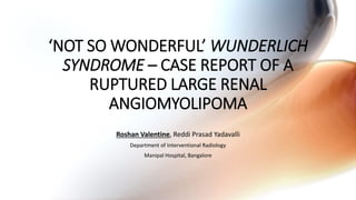 ‘NOT SO WONDERFUL’ WUNDERLICH
SYNDROME – CASE REPORT OF A
RUPTURED LARGE RENAL
ANGIOMYOLIPOMA
Roshan Valentine, Reddi Prasad Yadavalli
Department of Interventional Radiology
Manipal Hospital, Bangalore
 