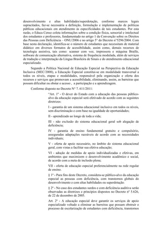 desenvolvimento e altas habilidades/superdotação, conforme marcos legais
supracitados, faz-se necessária a definição, formulação e implementação de políticas
públicas educacionais em atendimento às especificidades de tais estudantes. Por esta
razão, o Educa Censo coleta informações sobre a condição física, sensorial e intelectual
dos estudantes e professores, fundamentado no artigo 1 da Convenção sobre os Direitos
das Pessoas com Deficiência – ONU/2006 e no artigo 5° do Decreto n°5296/2004. Com
base nesta declaração, identifica-se o número de estudantes que necessitam de material
didático em diversos formatos de acessibilidade, assim como, demais recursos de
tecnologia assistiva, tais como: scanner com voz, impressora e máquina Braille,
software de comunicação alternativa, sistema de frequência modulada, além de serviços
de tradução e interpretação da Língua Brasileira de Sinais e do atendimento educacional
especializado.
Segundo a Política Nacional de Educação Especial na Perspectiva da Educação
Inclusiva (MEC/2008), a Educação Especial constitui-se em modalidade transversal a
todos os níveis, etapas e modalidades, responsável pela organização e oferta dos
recursos e serviços que promovam a acessibilidade, eliminando, assim, as barreiras que
possam dificultar ou obstar o acesso , a participação e a aprendizagem.
Conforme disposto no Decreto N° 7. 611/2011:
“Art. 1º - O dever do Estado com a educação das pessoas público-
alvo da educação especial será efetivado de acordo com as seguintes
diretrizes:
I - garantia de um sistema educacional inclusivo em todos os níveis,
sem discriminação e com base na igualdade de oportunidades;
II - aprendizado ao longo de toda a vida;
III - não exclusão do sistema educacional geral sob alegação de
deficiência;
IV - garantia de ensino fundamental gratuito e compulsório,
asseguradas adaptações razoáveis de acordo com as necessidades
individuais;
V - oferta de apoio necessário, no âmbito do sistema educacional
geral, com vistas a facilitar sua efetiva educação;
VI - adoção de medidas de apoio individualizadas e efetivas, em
ambientes que maximizem o desenvolvimento acadêmico e social,
de acordo com a meta de inclusão plena;
VII - oferta de educação especial preferencialmente na rede regular
de ensino.
§ 1º - Para fins deste Decreto, considera-se público-alvo da educação
especial as pessoas com deficiência, com transtornos globais do
desenvolvimento e com altas habilidades ou superdotação.
§ 2º - No caso dos estudantes surdos e com deficiência auditiva serão
observadas as diretrizes e princípios dispostos no Decreto nº 5.626,
de 22 de dezembro de 2005.
Art. 2º - A educação especial deve garantir os serviços de apoio
especializado voltado a eliminar as barreiras que possam obstruir o
processo de escolarização de estudantes com deficiência, transtornos
 