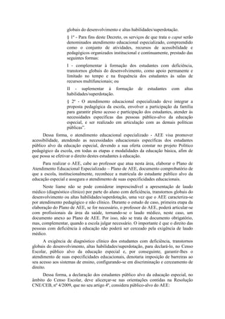 globais do desenvolvimento e altas habilidades/superdotação.
§ 1º - Para fins deste Decreto, os serviços de que trata o caput serão
denominados atendimento educacional especializado, compreendido
como o conjunto de atividades, recursos de acessibilidade e
pedagógicos organizados institucional e continuamente, prestado das
seguintes formas:
I - complementar à formação dos estudantes com deficiência,
transtornos globais do desenvolvimento, como apoio permanente e
limitado no tempo e na frequência dos estudantes às salas de
recursos multifuncionais; ou
II - suplementar à formação de estudantes com altas
habilidades/superdotação.
§ 2º - O atendimento educacional especializado deve integrar a
proposta pedagógica da escola, envolver a participação da família
para garantir pleno acesso e participação dos estudantes, atender às
necessidades específicas das pessoas público-alvo da educação
especial, e ser realizado em articulação com as demais políticas
públicas”.
Dessa forma, o atendimento educacional especializado - AEE visa promover
acessibilidade, atendendo as necessidades educacionais específicas dos estudantes
público alvo da educação especial, devendo a sua oferta constar no projeto Político
pedagógico da escola, em todas as etapas e modalidades da educação básica, afim de
que possa se efetivar o direito destes estudantes à educação.
Para realizar o AEE, cabe ao professor que atua nesta área, elaborar o Plano de
Atendimento Educacional Especializado – Plano de AEE, documento comprobatório de
que a escola, institucionalmente, reconhece a matricula do estudante público alvo da
educação especial e assegura o atendimento de suas especificidades educacionais.
Neste liame não se pode considerar imprescindível a apresentação de laudo
médico (diagnóstico clínico) por parte do aluno com deficiência, transtornos globais do
desenvolvimento ou altas habilidades/superdotação, uma vez que o AEE caracteriza-se
por atendimento pedagógico e não clínico. Durante o estudo de caso, primeira etapa da
elaboração do Plano de AEE, se for necessário, o professor do AEE, poderá articular-se
com profissionais da área da saúde, tornando-se o laudo médico, neste caso, um
documento anexo ao Plano de AEE. Por isso, não se trata de documento obrigatório,
mas, complementar, quando a escola julgar necessário. O importante é que o direito das
pessoas com deficiência à educação não poderá ser cerceado pela exigência de laudo
médico.
A exigência de diagnóstico clínico dos estudantes com deficiência, transtornos
globais do desenvolvimento, altas habilidades/superdotação, para declará-lo, no Censo
Escolar, público alvo da educação especial e, por conseguinte, garantir-lhes o
atendimento de suas especificidades educacionais, denotaria imposição de barreiras ao
seu acesso aos sistemas de ensino, configurando-se em discriminação e cerceamento de
direito.
Dessa forma, a declaração dos estudantes público alvo da educação especial, no
âmbito do Censo Escolar, deve alicerçar-se nas orientações contidas na Resolução
CNE/CEB, nº 4/2009, que no seu artigo 4º, considera público-alvo do AEE:
 