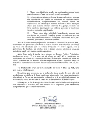 I – Alunos com deficiência: aqueles que têm impedimentos de longo
prazo de natureza física, intelectual, mental ou sensorial.
II – Alunos com transtornos globais do desenvolvimento: aqueles
que apresentam um quadro de alterações no desenvolvimento
neuropsicomotor, comprometimento nas relações sociais, na
comunicação ou estereotipias motoras. Incluem-se nessa definição
alunos com autismo clássico, síndrome de Asperger, síndrome de
Rett, transtorno desintegrativo da infância (psicoses) e transtornos
invasivos sem outra especificação.
III – Alunos com altas habilidades/superdotação: aqueles que
apresentam um potencial elevado e grande envolvimento com as
áreas do conhecimento humano, isoladas ou combinadas: intelectual,
liderança, psicomotora, artes e criatividade.
Já o art. 9º dessa Resolução prescreve a elaboração e execução do plano de AEE,
atribuindo-o aos professores que atuam na sala de recursos multifuncionais ou centros
de AEE, em articulação com os demais professores do ensino regular, com a
participação das famílias e em interface com os demais serviços setoriais da saúde, da
assistência social, entre outros, quando necessários.
Além disso, cabe à escola, fazer constar no Projeto Político Pedagógico,
detalhamento sobre: “II - a matrícula de alunos no AEE; III - cronograma de
atendimento aos alunos; VI – outros profissionais da educação e outros que atuem no
apoio”, conforme art. 10. Aliado a isso cabe ao professor do AEE “organizar o tipo e o
número de atendimentos aos alunos na sala de recursos multifuncionais” (art. 13, inc.
III).
Tal detalhamento deverá ser individualizado, por meio do Plano de AEE, feito
com base no estudo de caso.
Ressalte-se, por imperioso, que a elaboração desse estudo de caso, não está
condicionada a existência de laudo médico do aluno, pois, é de cunho estritamente,
educacional, a fim de que as estratégias pedagógicas e de acessibilidade possam ser
adotadas pela escola, favorecendo as condições de participação e de aprendizagem.
Pelo exposto, a fim de assegurar o direito incondicional e inalienável das pessoas
com deficiência à educação essa área técnica fica à disposição, para informações
complementares que se fizerem necessárias.
Martinha Clarete Dutra dos Santos
Diretora de Políticas da Educação Especial
DPEE/SECADI/MEC
 