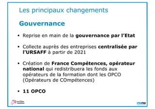 § Reprise en main de la gouvernance par l’Etat
§ Collecte auprès des entreprises centralisée par
l’URSAFF à partir de 2021
§ Création de France Compétences, opérateur
national qui redistribuera les fonds aux
opérateurs de la formation dont les OPCO
(Opérateurs de COmpétences)
§ 11 OPCO
Les principaux changements
Gouvernance
 