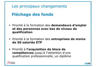 § Priorité à la formation des demandeurs d’emploi
et des personnes avec bas de niveau de
qualification
§ Priorité à la formation des entreprises de moins
de 50 salariés ETP
§ Priorité à l’acquisition de blocs de
compétences jusqu’à l’obtention d’une
qualification professionnelle, un diplôme
Les principaux changements
Fléchage des fonds
 