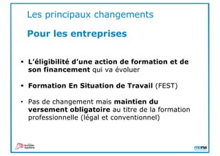 § L’éligibilité d’une action de formation et de
son financement qui va évoluer
§ Formation En Situation de Travail (FEST)
• Pas de changement mais maintien du
versement obligatoire au titre de la formation
professionnelle (légal et conventionnel)
Les principaux changements
Pour les entreprises
 