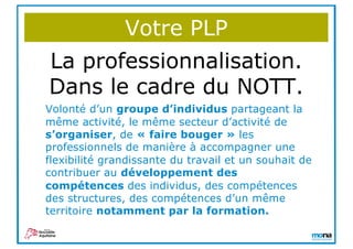 Votre PLP
La professionnalisation.
Dans le cadre du NOTT.
Volonté d’un groupe d’individus partageant la
même activité, le même secteur d’activité de
s’organiser, de « faire bouger » les
professionnels de manière à accompagner une
flexibilité grandissante du travail et un souhait de
contribuer au développement des
compétences des individus, des compétences
des structures, des compétences d’un même
territoire notamment par la formation.
 