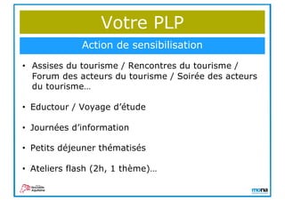 Votre PLP
Action de sensibilisation
• Assises du tourisme / Rencontres du tourisme /
Forum des acteurs du tourisme / Soirée des acteurs
du tourisme…
• Eductour / Voyage d’étude
• Journées d’information
• Petits déjeuner thématisés
• Ateliers flash (2h, 1 thème)…
 