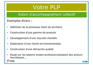 Votre PLP
Exemples divers :
• Définition de la promesse client du territoire
• Construction d’une gamme de produits
• Développement d’une nouvelle clientèle
• Elaboration d’une charte environnementale
• Construction d’une démarche qualité
• Etude sur les besoins emploi-professionnalisation des acteurs
touristiques….
• …..
Action d’accompagnement collectif
 