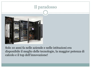 Il paradossoSolo 10 anni fa nelle aziende e nelle istituzioni era disponibile il meglio delle tecnologie, la maggior potenza di calcolo e il top dell’innovazione!