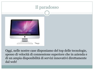 Il paradossoOggi, nelle nostre case disponiamo del top delle tecnologie, spesso di velocità di connessione superiore che in azienda e di un ampia disponibilità di servizi innovativi direttamente dal web!